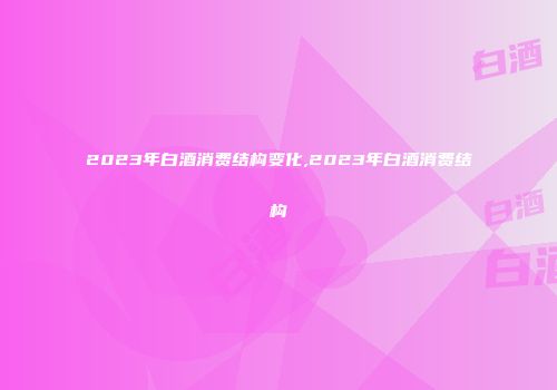 2023年白酒消费结构变化,2023年白酒消费结构