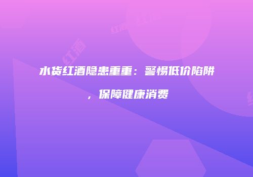 水货红酒隐患重重：警惕低价陷阱，保障健康消费