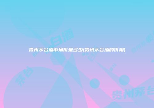 贵州茅台酒市场价是多少(贵州茅台酒的价格)