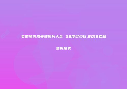 老郎酒价格表和图片大全 53度多少钱,2012老郎酒价格表