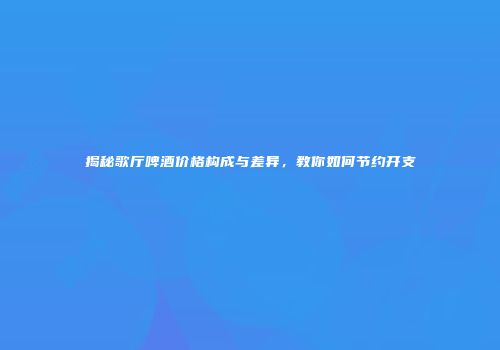 揭秘歌厅啤酒价格构成与差异，教你如何节约开支