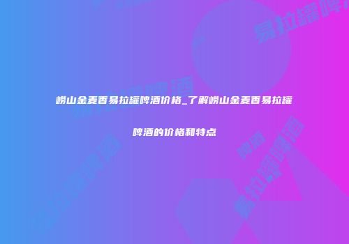 崂山金麦香易拉罐啤酒价格_了解崂山金麦香易拉罐啤酒的价格和特点
