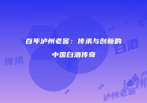 百年泸州老窖：传承与创新的中国白酒传奇