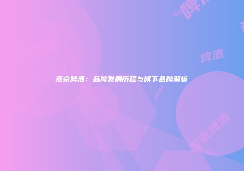 燕京啤酒：品牌发展历程与旗下品牌解析