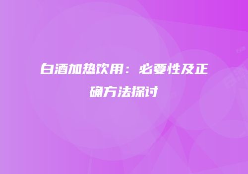 白酒加热饮用：必要性及正确方法探讨