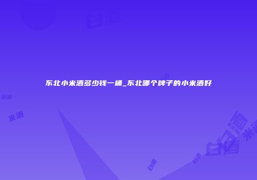 东北小米酒多少钱一桶_东北哪个牌子的小米酒好