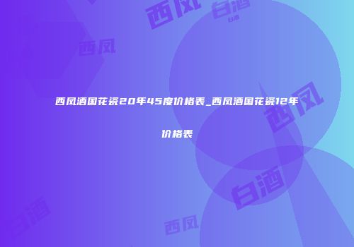 西凤酒国花瓷20年45度价格表_西凤酒国花瓷12年价格表