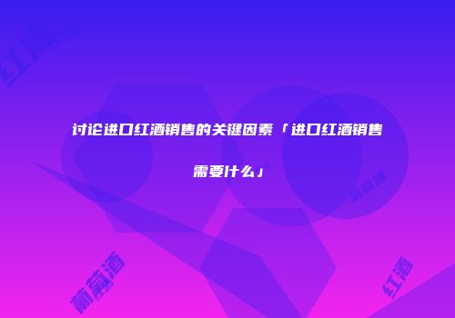 讨论进口红酒销售的关键因素「进口红酒销售需要什么」