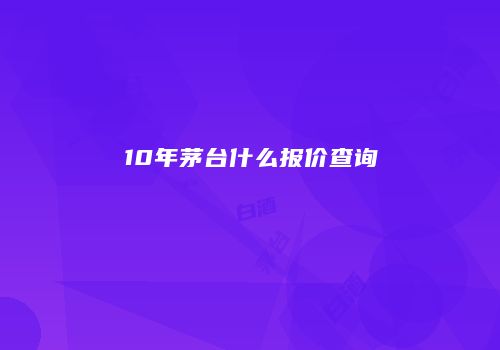 10年茅台什么报价查询