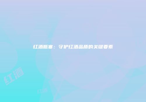 红酒瓶塞：守护红酒品质的关键要素
