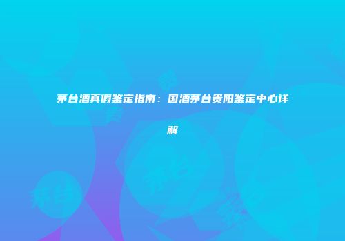 茅台酒真假鉴定指南：国酒茅台贵阳鉴定中心详解