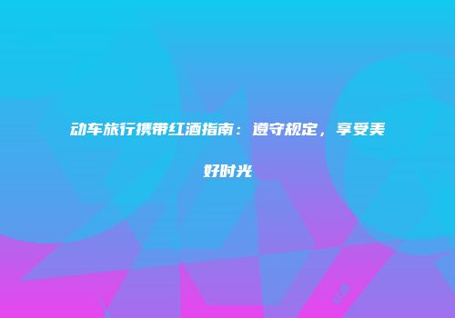 动车旅行携带红酒指南：遵守规定，享受美好时光