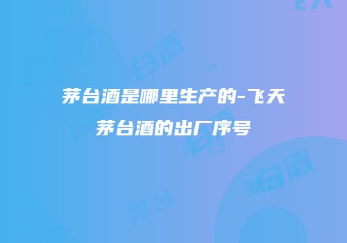 茅台酒是哪里生产的-飞天茅台酒的出厂序号