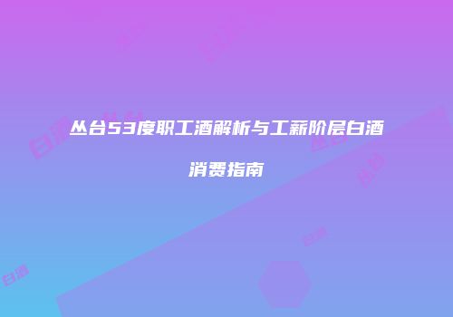 丛台53度职工酒解析与工薪阶层白酒消费指南