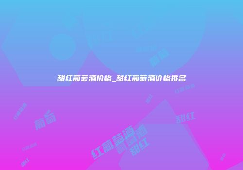 甜红葡萄酒价格_甜红葡萄酒价格排名
