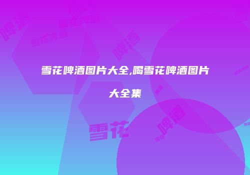 雪花啤酒图片大全,喝雪花啤酒图片大全集