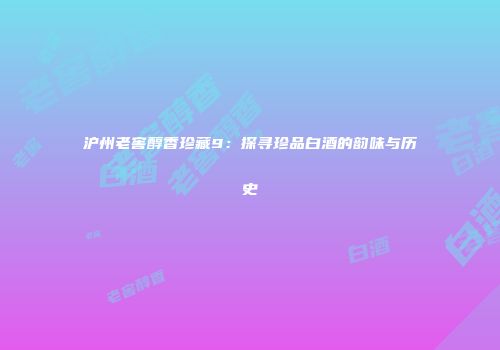 沪州老窖醇香珍藏9：探寻珍品白酒的韵味与历史
