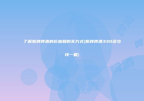 了解熊牌啤酒的价格和购买方式(熊牌啤酒330多少钱一箱)