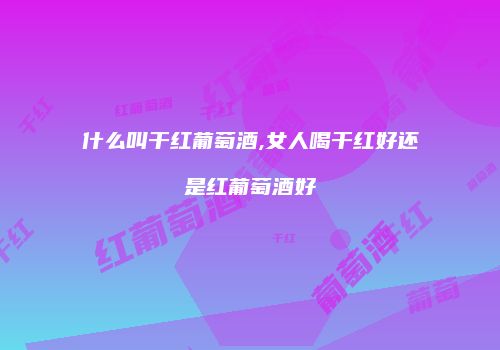 什么叫干红葡萄酒,女人喝干红好还是红葡萄酒好