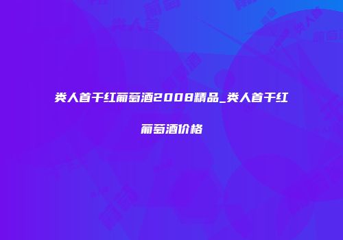 类人首干红葡萄酒2008精品_类人首干红葡萄酒价格