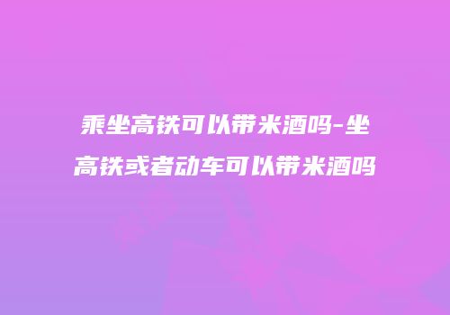 乘坐高铁可以带米酒吗-坐高铁或者动车可以带米酒吗