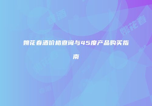 姚花春酒价格查询与45度产品购买指南