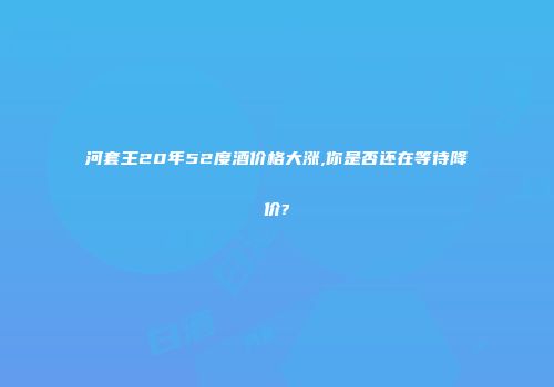 河套王20年52度酒价格大涨,你是否还在等待降价?