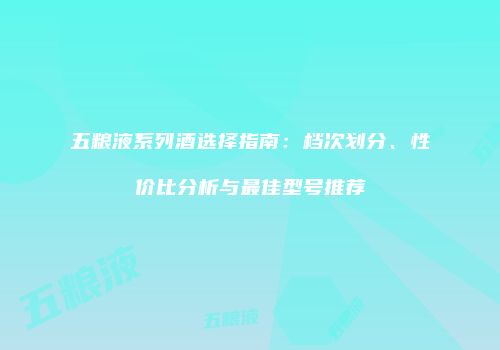 五粮液系列酒选择指南：档次划分、性价比分析与最佳型号推荐