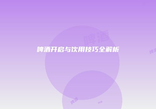 啤酒开启与饮用技巧全解析