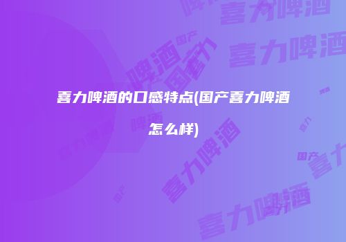 喜力啤酒的口感特点(国产喜力啤酒怎么样)