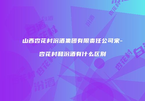 山西杏花村汾酒集团有限责任公司宋-杏花村和汾酒有什么区别