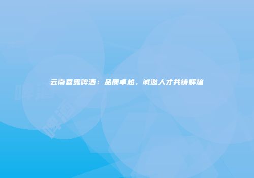 云南喜露啤酒：品质卓越，诚邀人才共铸辉煌