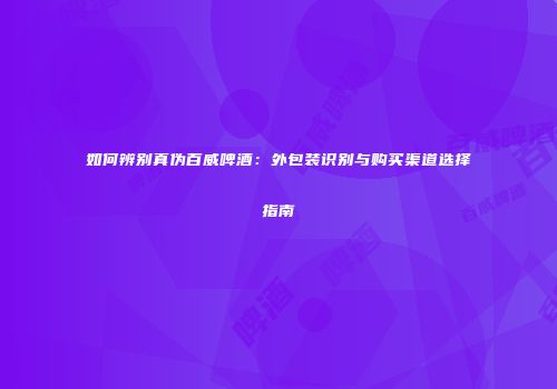 如何辨别真伪百威啤酒：外包装识别与购买渠道选择指南