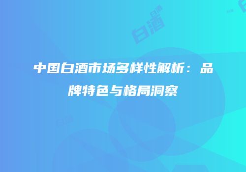 中国白酒市场多样性解析：品牌特色与格局洞察