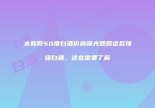 太和殿50度白酒价格曝光想喝这款顶级白酒，这些需要了解