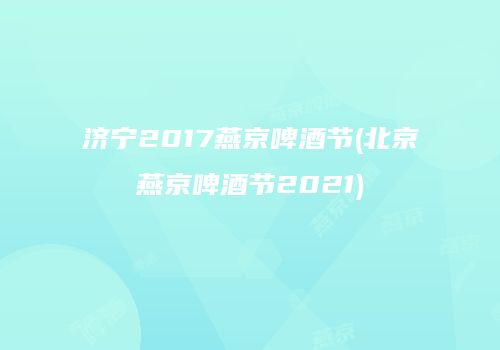 济宁2017燕京啤酒节(北京燕京啤酒节2021)