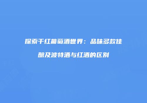 探索干红葡萄酒世界：品味多款佳酿及波特酒与红酒的区别