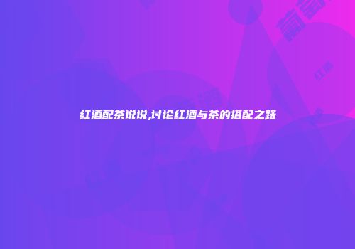 红酒配茶说说,讨论红酒与茶的搭配之路