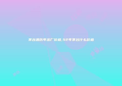 茅台酒历年出厂价格,52年茅台什么价格