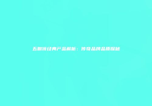 五粮液经典产品解析：传奇品牌品质探秘