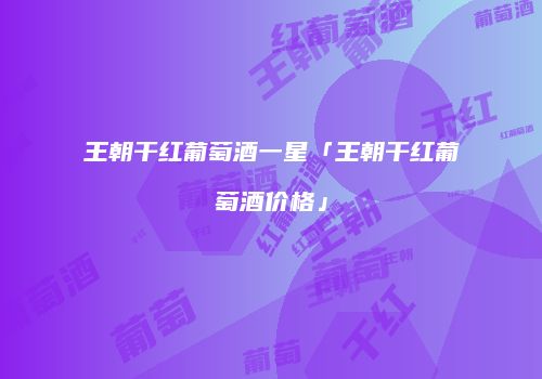 王朝干红葡萄酒一星「王朝干红葡萄酒价格」