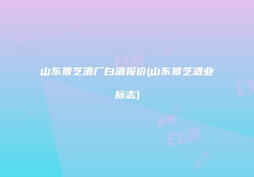 山东景芝酒厂白酒报价(山东景芝酒业标志)