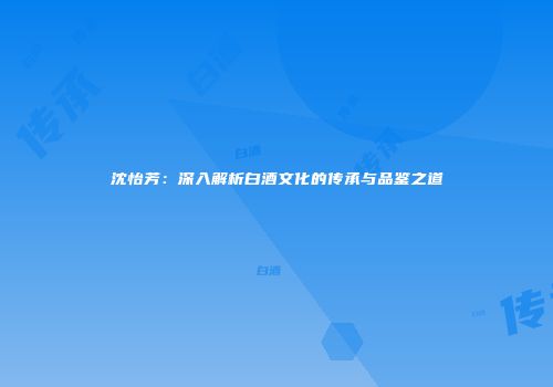 沈怡芳：深入解析白酒文化的传承与品鉴之道