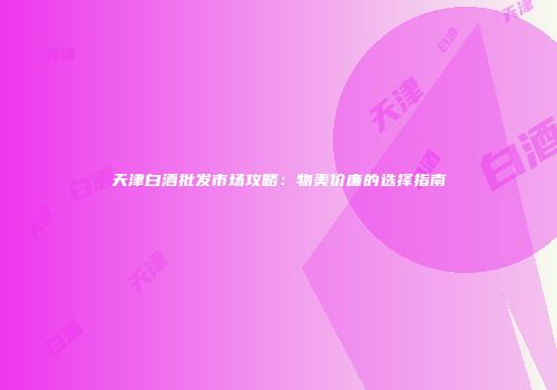 天津白酒批发市场攻略：物美价廉的选择指南