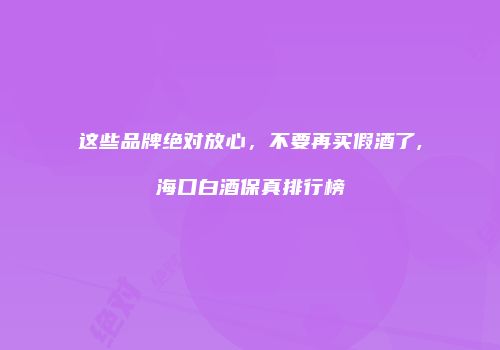 这些品牌绝对放心，不要再买假酒了,海口白酒保真排行榜