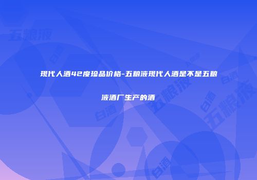 现代人酒42度珍品价格-五粮液现代人酒是不是五粮液酒厂生产的酒