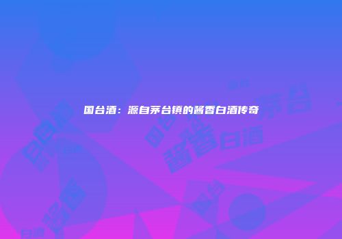国台酒：源自茅台镇的酱香白酒传奇