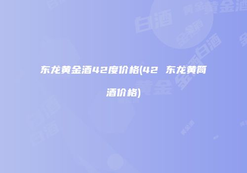 东龙黄金酒42度价格(42 东龙黄筒酒价格)