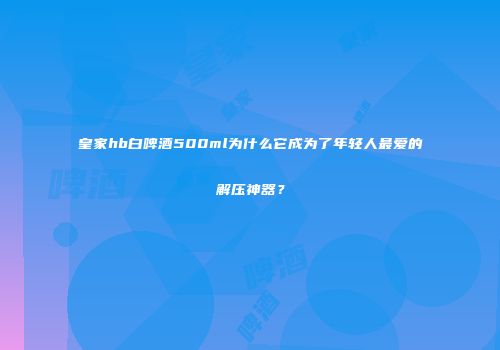 皇家hb白啤酒500ml为什么它成为了年轻人最爱的解压神器？