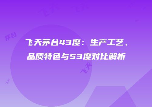 飞天茅台43度：生产工艺、品质特色与53度对比解析